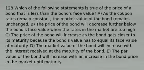 128 Which of the following statements is true of the price of a bond that is less than the bond's face value? A) As the coupon rates remain constant, the market value of the bond remains unchanged. B) The price of the bond will decrease further below the bond's face value when the rates in the market are too high C) The price of the bond will increase as the bond gets closer to its maturity because the bond's value has to equal its face value at maturity. D) The market value of the bond will increase with the interest received at the maturity of the bond. E) The par value of the bond will increase with an increase in the bond price in the market until maturity.