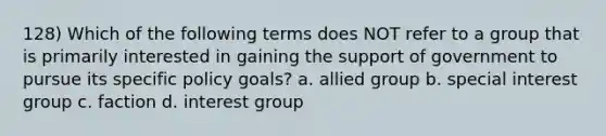 128) Which of the following terms does NOT refer to a group that is primarily interested in gaining the support of government to pursue its specific policy goals? a. allied group b. special interest group c. faction d. interest group