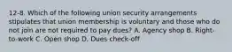 12-8. Which of the following union security arrangements stipulates that union membership is voluntary and those who do not join are not required to pay dues? A. Agency shop B. Right-to-work C. Open shop D. Dues check-off