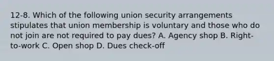 12-8. Which of the following union security arrangements stipulates that union membership is voluntary and those who do not join are not required to pay dues? A. Agency shop B. Right-to-work C. Open shop D. Dues check-off