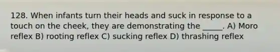 128. When infants turn their heads and suck in response to a touch on the cheek, they are demonstrating the _____. A) Moro reflex B) rooting reflex C) sucking reflex D) thrashing reflex