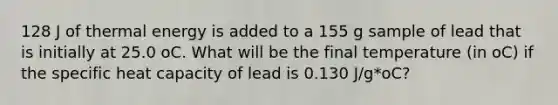 128 J of thermal energy is added to a 155 g sample of lead that is initially at 25.0 oC. What will be the final temperature (in oC) if the specific heat capacity of lead is 0.130 J/g*oC?