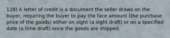 128) A letter of credit is a document the seller draws on the buyer, requiring the buyer to pay the face amount (the purchase price of the goods) either on sight (a sight draft) or on a specified date (a time draft) once the goods are shipped.