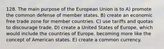 128. The main purpose of the European Union is to A) promote the common defense of member states. B) create an economic free trade zone for member countries. C) use tariffs and quotas to discourage trade. D) create a United States of Europe, which would include the countries of Europe. becoming more like the concept of American states. E) create a common currency.