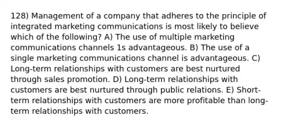 128) Management of a company that adheres to the principle of integrated marketing communications is most likely to believe which of the following? A) The use of multiple marketing communications channels 1s advantageous. B) The use of a single marketing communications channel is advantageous. C) Long-term relationships with customers are best nurtured through sales promotion. D) Long-term relationships with customers are best nurtured through public relations. E) Short-term relationships with customers are more profitable than long-term relationships with customers.