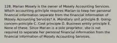 128. Marian Mosely is the owner of Mosely Accounting Services. Which accounting principle requires Marian to keep her personal financial information separate from the financial information of Mosely Accounting Services? A. Monetary unit principle B. Going-concern principle C. Cost principle D. Business entity principle E. None of these. Since Marian is a sole proprietor, she is not required to separate her personal financial information from the financial information of Mosely Accounting Services.