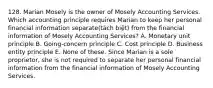 128. Marian Mosely is the owner of Mosely Accounting Services. Which accounting principle requires Marian to keep her personal financial information separate(tách biệt) from the financial information of Mosely Accounting Services? A. Monetary unit principle B. Going-concern principle C. Cost principle D. Business entity principle E. None of these. Since Marian is a sole proprietor, she is not required to separate her personal financial information from the financial information of Mosely Accounting Services.