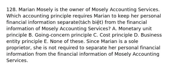 128. Marian Mosely is the owner of Mosely Accounting Services. Which accounting principle requires Marian to keep her personal financial information separate(tách biệt) from the financial information of Mosely Accounting Services? A. Monetary unit principle B. Going-concern principle C. Cost principle D. Business entity principle E. None of these. Since Marian is a sole proprietor, she is not required to separate her personal financial information from the financial information of Mosely Accounting Services.