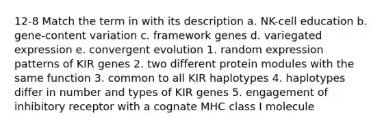 12-8 Match the term in with its description a. NK-cell education b. gene-content variation c. framework genes d. variegated expression e. convergent evolution 1. random expression patterns of KIR genes 2. two different protein modules with the same function 3. common to all KIR haplotypes 4. haplotypes differ in number and types of KIR genes 5. engagement of inhibitory receptor with a cognate MHC class I molecule