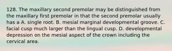 128. The maxillary second premolar may be distinguished from the maxillary first premolar in that the second premolar usually has a A. single root. B. mesial marginal developmental groove. C. facial cusp much larger than the lingual cusp. D. developmental depression on the mesial aspect of the crown including the cervical area.