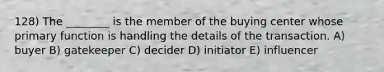 128) The ________ is the member of the buying center whose primary function is handling the details of the transaction. A) buyer B) gatekeeper C) decider D) initiator E) influencer