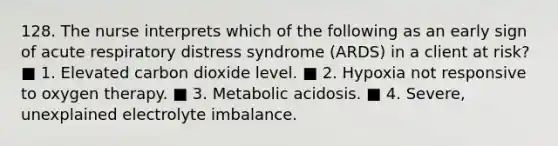 128. The nurse interprets which of the following as an early sign of acute respiratory distress syndrome (ARDS) in a client at risk? ■ 1. Elevated carbon dioxide level. ■ 2. Hypoxia not responsive to oxygen therapy. ■ 3. Metabolic acidosis. ■ 4. Severe, unexplained electrolyte imbalance.