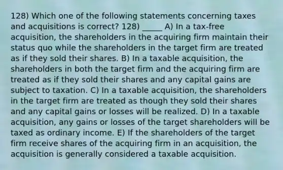 128) Which one of the following statements concerning taxes and acquisitions is correct? 128) _____ A) In a tax-free acquisition, the shareholders in the acquiring firm maintain their status quo while the shareholders in the target firm are treated as if they sold their shares. B) In a taxable acquisition, the shareholders in both the target firm and the acquiring firm are treated as if they sold their shares and any capital gains are subject to taxation. C) In a taxable acquisition, the shareholders in the target firm are treated as though they sold their shares and any capital gains or losses will be realized. D) In a taxable acquisition, any gains or losses of the target shareholders will be taxed as ordinary income. E) If the shareholders of the target firm receive shares of the acquiring firm in an acquisition, the acquisition is generally considered a taxable acquisition.