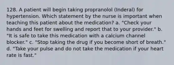 128. A patient will begin taking propranolol (Inderal) for hypertension. Which statement by the nurse is important when teaching this patient about the medication? a. "Check your hands and feet for swelling and report that to your provider." b. "It is safe to take this medication with a calcium channel blocker." c. "Stop taking the drug if you become short of breath." d. "Take your pulse and do not take the medication if your heart rate is fast."