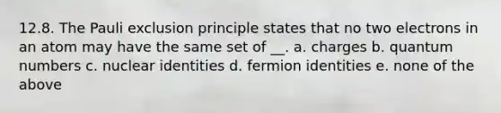 12.8. The Pauli exclusion principle states that no two electrons in an atom may have the same set of __. a. charges b. quantum numbers c. nuclear identities d. fermion identities e. none of the above