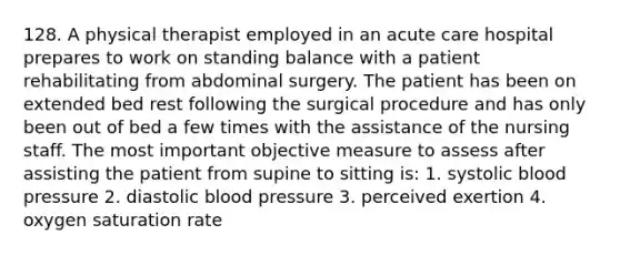 128. A physical therapist employed in an acute care hospital prepares to work on standing balance with a patient rehabilitating from abdominal surgery. The patient has been on extended bed rest following the surgical procedure and has only been out of bed a few times with the assistance of the nursing staff. The most important objective measure to assess after assisting the patient from supine to sitting is: 1. systolic blood pressure 2. diastolic blood pressure 3. perceived exertion 4. oxygen saturation rate