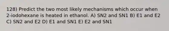 128) Predict the two most likely mechanisms which occur when 2-iodohexane is heated in ethanol. A) SN2 and SN1 B) E1 and E2 C) SN2 and E2 D) E1 and SN1 E) E2 and SN1