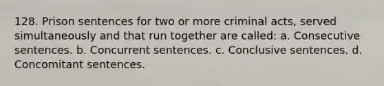 128. Prison sentences for two or more criminal acts, served simultaneously and that run together are called: a. Consecutive sentences. b. Concurrent sentences. c. Conclusive sentences. d. Concomitant sentences.