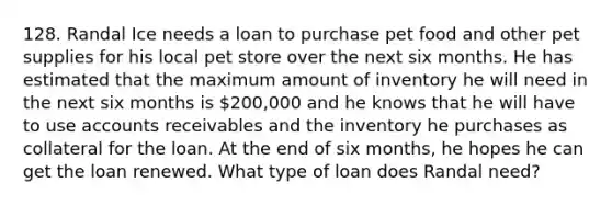 128. Randal Ice needs a loan to purchase pet food and other pet supplies for his local pet store over the next six months. He has estimated that the maximum amount of inventory he will need in the next six months is 200,000 and he knows that he will have to use accounts receivables and the inventory he purchases as collateral for the loan. At the end of six months, he hopes he can get the loan renewed. What type of loan does Randal need?