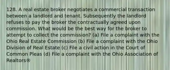 128. A real estate broker negotiates a commercial transaction between a landlord and tenant. Subsequently the landlord refuses to pay the broker the contractually agreed upon commission. What would be the best way for the broker to attempt to collect the commission? (a) File a complaint with the Ohio Real Estate Commission (b) File a complaint with the Ohio Division of Real Estate (c) File a civil action in the Court of Common Pleas (d) File a complaint with the Ohio Association of Realtors®