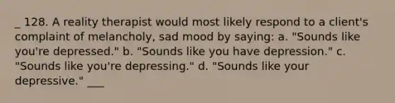 _ 128. A reality therapist would most likely respond to a client's complaint of melancholy, sad mood by saying: a. "Sounds like you're depressed." b. "Sounds like you have depression." c. "Sounds like you're depressing." d. "Sounds like your depressive." ___