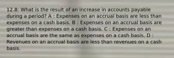 12.8: What is the result of an increase in accounts payable during a period? A : Expenses on an accrual basis are less than expenses on a cash basis. B : Expenses on an accrual basis are greater than expenses on a cash basis. C : Expenses on an accrual basis are the same as expenses on a cash basis. D : Revenues on an accrual basis are less than revenues on a cash basis.