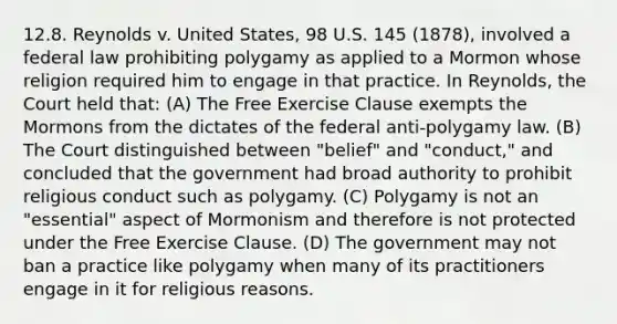 12.8. Reynolds v. United States, 98 U.S. 145 (1878), involved a federal law prohibiting polygamy as applied to a Mormon whose religion required him to engage in that practice. In Reynolds, the Court held that: (A) The Free Exercise Clause exempts the Mormons from the dictates of the federal anti-polygamy law. (B) The Court distinguished between "belief" and "conduct," and concluded that the government had broad authority to prohibit religious conduct such as polygamy. (C) Polygamy is not an "essential" aspect of Mormonism and therefore is not protected under the Free Exercise Clause. (D) The government may not ban a practice like polygamy when many of its practitioners engage in it for religious reasons.