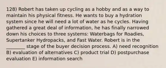 128) Robert has taken up cycling as a hobby and as a way to maintain his physical fitness. He wants to buy a hydration system since he will need a lot of water as he cycles. Having gathered a great deal of information, he has finally narrowed down his choices to three systems: Waterbags for Roadies, Supertanker Hydropacks, and Fast Water. Robert is in the ________ stage of the buyer decision process. A) need recognition B) evaluation of alternatives C) product trial D) postpurchase evaluation E) information search