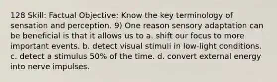 128 Skill: Factual Objective: Know the key terminology of sensation and perception. 9) One reason sensory adaptation can be beneficial is that it allows us to a. shift our focus to more important events. b. detect visual stimuli in low-light conditions. c. detect a stimulus 50% of the time. d. convert external energy into nerve impulses.