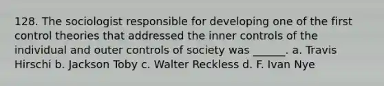 128. The sociologist responsible for developing one of the first control theories that addressed the inner controls of the individual and outer controls of society was ______. a. Travis Hirschi b. Jackson Toby c. Walter Reckless d. F. Ivan Nye