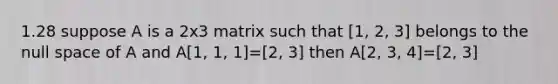 1.28 suppose A is a 2x3 matrix such that [1, 2, 3] belongs to the null space of A and A[1, 1, 1]=[2, 3] then A[2, 3, 4]=[2, 3]