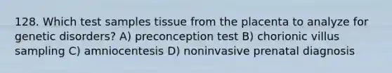 128. Which test samples tissue from the placenta to analyze for genetic disorders? A) preconception test B) chorionic villus sampling C) amniocentesis D) noninvasive prenatal diagnosis