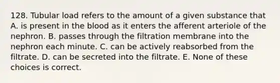 128. Tubular load refers to the amount of a given substance that A. is present in the blood as it enters the afferent arteriole of the nephron. B. passes through the filtration membrane into the nephron each minute. C. can be actively reabsorbed from the filtrate. D. can be secreted into the filtrate. E. None of these choices is correct.