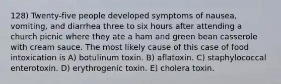 128) Twenty-five people developed symptoms of nausea, vomiting, and diarrhea three to six hours after attending a church picnic where they ate a ham and green bean casserole with cream sauce. The most likely cause of this case of food intoxication is A) botulinum toxin. B) aflatoxin. C) staphylococcal enterotoxin. D) erythrogenic toxin. E) cholera toxin.