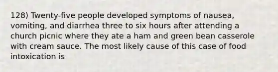 128) Twenty-five people developed symptoms of nausea, vomiting, and diarrhea three to six hours after attending a church picnic where they ate a ham and green bean casserole with cream sauce. The most likely cause of this case of food intoxication is