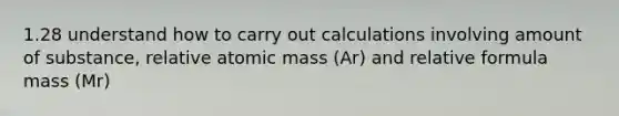 1.28 understand how to carry out calculations involving amount of substance, relative atomic mass (Ar) and relative formula mass (Mr)