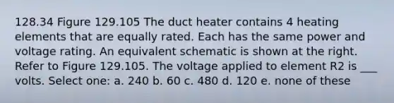 128.34 Figure 129.105 The duct heater contains 4 heating elements that are equally rated. Each has the same power and voltage rating. An equivalent schematic is shown at the right. Refer to Figure 129.105. The voltage applied to element R2 is ___ volts. Select one: a. 240 b. 60 c. 480 d. 120 e. none of these