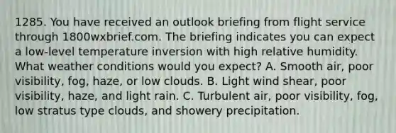 1285. You have received an outlook briefing from flight service through 1800wxbrief.com. The briefing indicates you can expect a low-level temperature inversion with high relative humidity. What weather conditions would you expect? A. Smooth air, poor visibility, fog, haze, or low clouds. B. Light wind shear, poor visibility, haze, and light rain. C. Turbulent air, poor visibility, fog, low stratus type clouds, and showery precipitation.