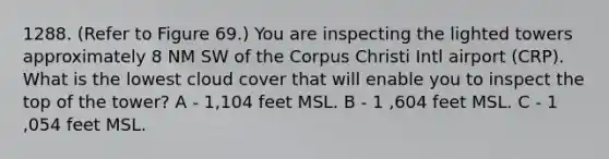 1288. (Refer to Figure 69.) You are inspecting the lighted towers approximately 8 NM SW of the Corpus Christi Intl airport (CRP). What is the lowest cloud cover that will enable you to inspect the top of the tower? A - 1,104 feet MSL. B - 1 ,604 feet MSL. C - 1 ,054 feet MSL.