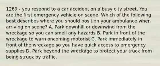 1289 - you respond to a car accident on a busy city street. You are the first emergency vehicle on scene. Which of the following best describes where you should position your ambulance when arriving on scene? A. Park downhill or downwind from the wreckage so you can smell any hazards B. Park in front of the wreckage to warn oncoming motorist C. Park immediately in front of the wreckage so you have quick access to emergency supplies D. Park beyond the wreckage to protect your truck from being struck by traffic.