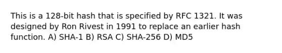 This is a 128-bit hash that is specified by RFC 1321. It was designed by Ron Rivest in 1991 to replace an earlier hash function. A) SHA-1 B) RSA C) SHA-256 D) MD5