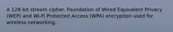 A 128-bit stream cipher. Foundation of Wired Equivalent Privacy (WEP) and Wi-Fi Protected Access (WPA) encryption used for wireless networking.