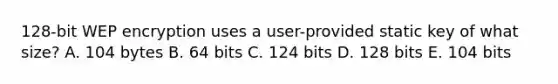 128-bit WEP encryption uses a user-provided static key of what size? A. 104 bytes B. 64 bits C. 124 bits D. 128 bits E. 104 bits