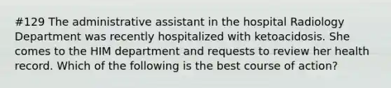 #129 The administrative assistant in the hospital Radiology Department was recently hospitalized with ketoacidosis. She comes to the HIM department and requests to review her health record. Which of the following is the best course of action?