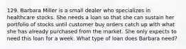 129. Barbara Miller is a small dealer who specializes in healthcare stocks. She needs a loan so that she can sustain her portfolio of stocks until customer buy orders catch up with what she has already purchased from the market. She only expects to need this loan for a week. What type of loan does Barbara need?