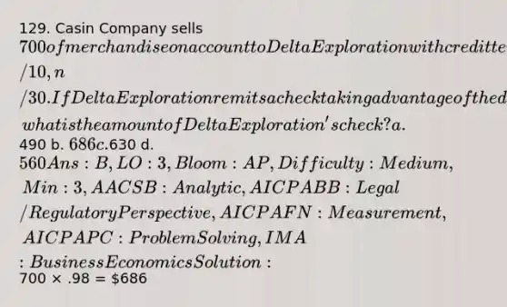 129. Casin Company sells 700 of merchandise on account to Delta Exploration with credit terms of 2/10, n/30. If Delta Exploration remits a check taking advantage of the discount offered, what is the amount of Delta Exploration's check? a.490 b. 686 c.630 d. 560 Ans: B, LO: 3, Bloom: AP, Difficulty: Medium, Min: 3, AACSB: Analytic, AICPA BB: Legal/Regulatory Perspective, AICPA FN: Measurement, AICPA PC: Problem Solving, IMA: Business Economics Solution:700 × .98 = 686