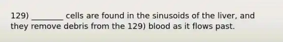 129) ________ cells are found in the sinusoids of the liver, and they remove debris from the 129) blood as it flows past.