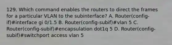 129. Which command enables the routers to direct the frames for a particular VLAN to the subinterface? A. Router(config-if)#interface gi 0/1.5 B. Router(config-subif)#vlan 5 C. Router(config-subif)#encapsulation dot1q 5 D. Router(config-subif)#switchport access vlan 5