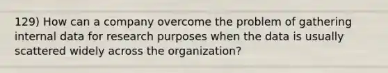 129) How can a company overcome the problem of gathering internal data for research purposes when the data is usually scattered widely across the organization?