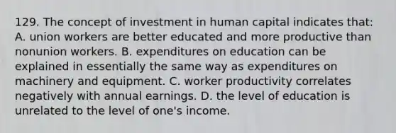 129. The concept of investment in human capital indicates that: A. union workers are better educated and more productive than nonunion workers. B. expenditures on education can be explained in essentially the same way as expenditures on machinery and equipment. C. worker productivity correlates negatively with annual earnings. D. the level of education is unrelated to the level of one's income.